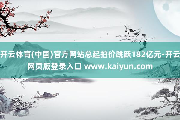 开云体育(中国)官方网站总起拍价跳跃182亿元-开云网页版登录入口 www.kaiyun.com