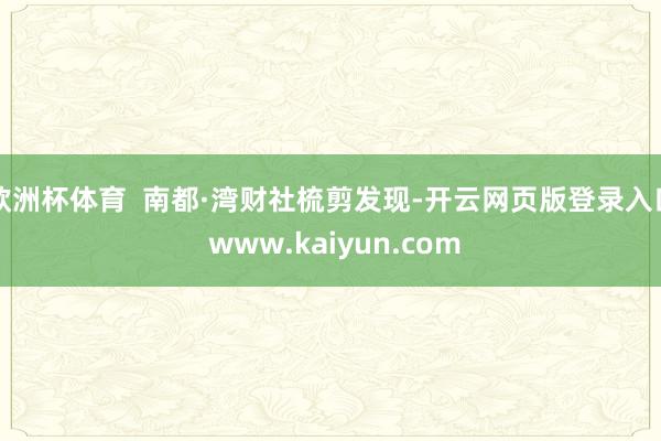 欧洲杯体育  南都·湾财社梳剪发现-开云网页版登录入口 www.kaiyun.com