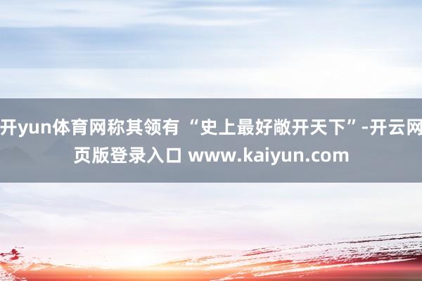 开yun体育网称其领有 “史上最好敞开天下”-开云网页版登录入口 www.kaiyun.com