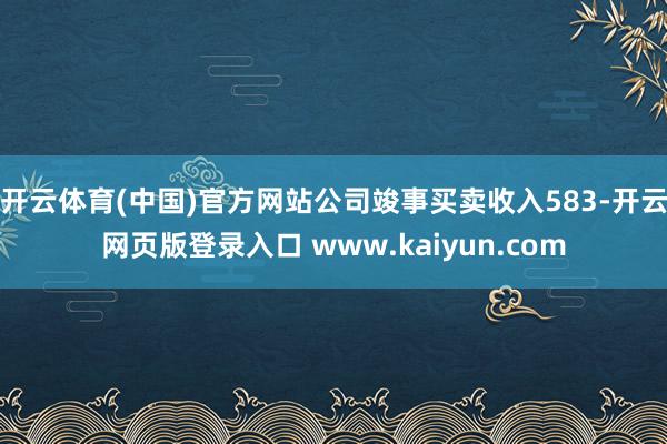 开云体育(中国)官方网站公司竣事买卖收入583-开云网页版登录入口 www.kaiyun.com