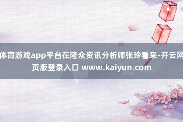 体育游戏app平台　　在隆众资讯分析师张玲看来-开云网页版登录入口 www.kaiyun.com