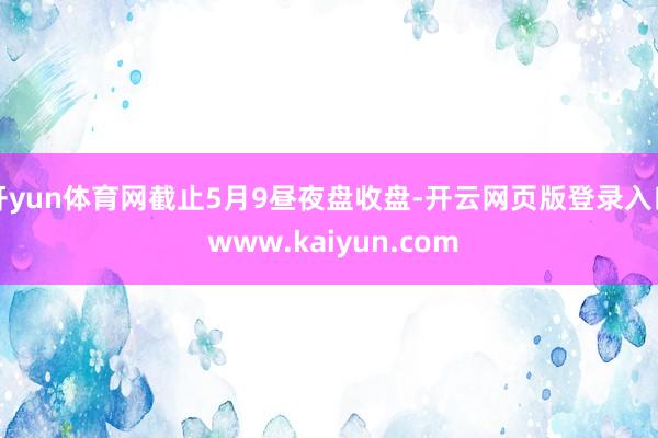 开yun体育网截止5月9昼夜盘收盘-开云网页版登录入口 www.kaiyun.com