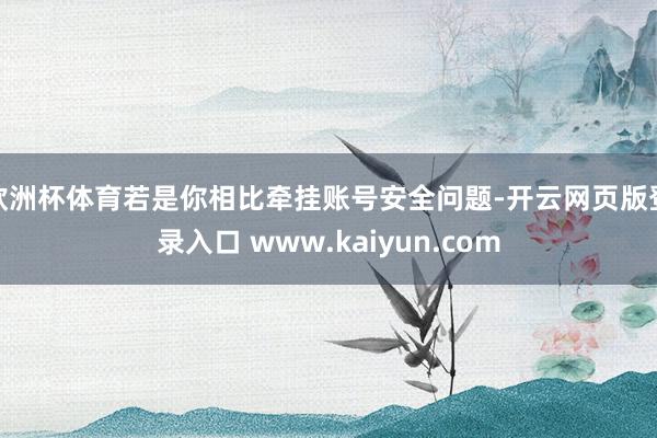 欧洲杯体育若是你相比牵挂账号安全问题-开云网页版登录入口 www.kaiyun.com