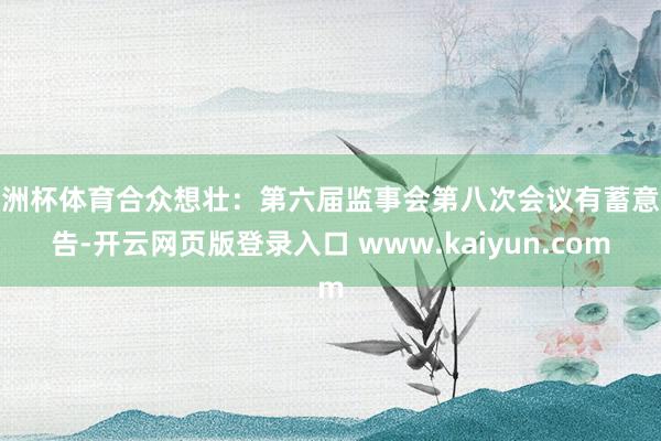 欧洲杯体育合众想壮：第六届监事会第八次会议有蓄意公告-开云网页版登录入口 www.kaiyun.com