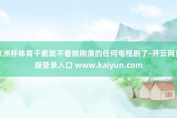欧洲杯体育干脆就不看姚刚演的任何电视剧了-开云网页版登录入口 www.kaiyun.com