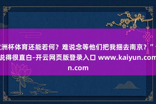 欧洲杯体育还能若何？难说念等他们把我捆去南京？”话说得很直白-开云网页版登录入口 www.kaiyun.com