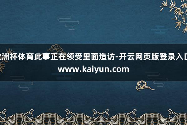 欧洲杯体育此事正在领受里面造访-开云网页版登录入口 www.kaiyun.com