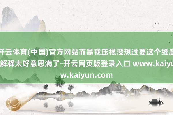 开云体育(中国)官方网站而是我压根没想过要这个维度——因为解释太好意思满了-开云网页版登录入口 www.kaiyun.com