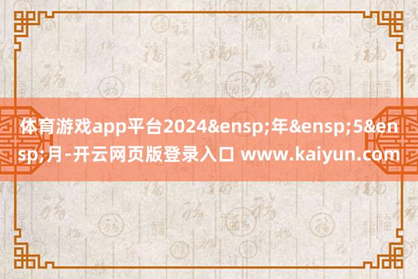 体育游戏app平台2024&ensp;年&ensp;5&ensp;月-开云网页版登录入口 www.kaiyun.com