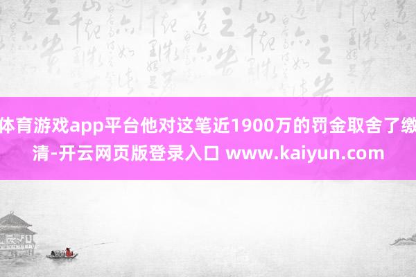 体育游戏app平台他对这笔近1900万的罚金取舍了缴清-开云网页版登录入口 www.kaiyun.com