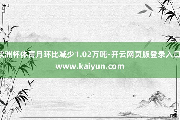 欧洲杯体育月环比减少1.02万吨-开云网页版登录入口 www.kaiyun.com