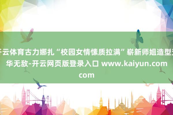 开云体育古力娜扎“校园女情愫质拉满”崭新师姐造型芳华无敌-开云网页版登录入口 www.kaiyun.com