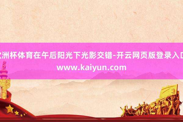 欧洲杯体育在午后阳光下光影交错-开云网页版登录入口 www.kaiyun.com