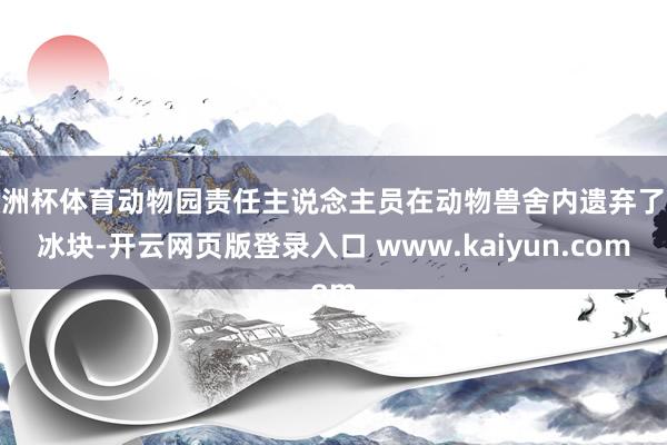 欧洲杯体育动物园责任主说念主员在动物兽舍内遗弃了大冰块-开云网页版登录入口 www.kaiyun.com