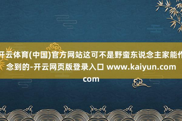 开云体育(中国)官方网站这可不是野蛮东说念主家能作念到的-开云网页版登录入口 www.kaiyun.com