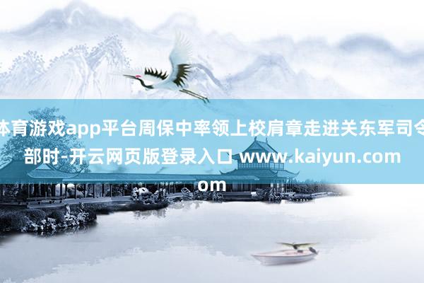 体育游戏app平台周保中率领上校肩章走进关东军司令部时-开云网页版登录入口 www.kaiyun.com
