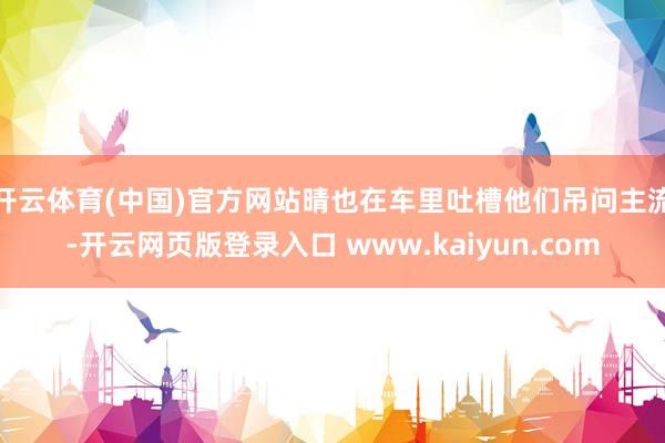 开云体育(中国)官方网站晴也在车里吐槽他们吊问主流-开云网页版登录入口 www.kaiyun.com