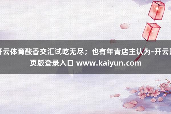 开云体育酸香交汇试吃无尽;也有年青店主认为-开云网页版登录入口 www.kaiyun.com