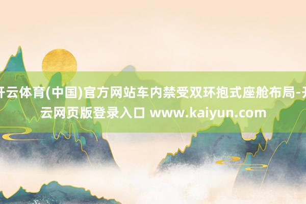 开云体育(中国)官方网站车内禁受双环抱式座舱布局-开云网页版登录入口 www.kaiyun.com