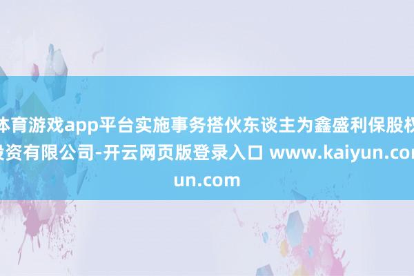 体育游戏app平台实施事务搭伙东谈主为鑫盛利保股权投资有限公司-开云网页版登录入口 www.kaiyun.com