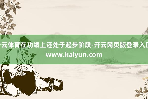 开云体育在功绩上还处于起步阶段-开云网页版登录入口 www.kaiyun.com