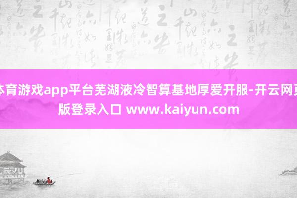 体育游戏app平台芜湖液冷智算基地厚爱开服-开云网页版登录入口 www.kaiyun.com