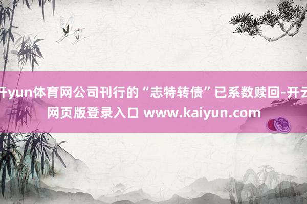 开yun体育网公司刊行的“志特转债”已系数赎回-开云网页版登录入口 www.kaiyun.com
