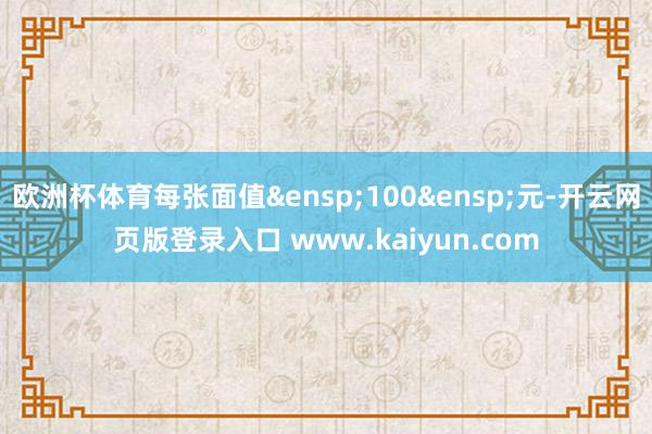 欧洲杯体育每张面值 100 元-开云网页版登录入口 www.kaiyun.com