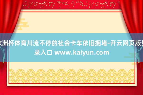 欧洲杯体育川流不停的社会卡车依旧拥堵-开云网页版登录入口 www.kaiyun.com