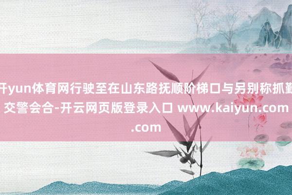 开yun体育网行驶至在山东路抚顺阶梯口与另别称抓勤交警会合-开云网页版登录入口 www.kaiyun.com